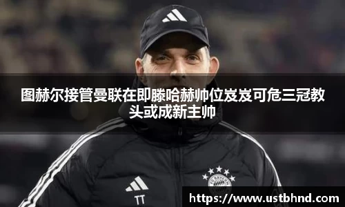 图赫尔接管曼联在即滕哈赫帅位岌岌可危三冠教头或成新主帅